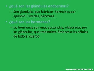 • ¿qué son las glándulas endocrinas?
– Son glándulas que fabrican hormonas por
ejemplo. Tiroides, páncreas….
• ¿qué son las hormonas?
– las hormonas son unas sustancias, elaboradas por
las glándulas, que transmiten órdenes a las células
de todo el cuerpo
 