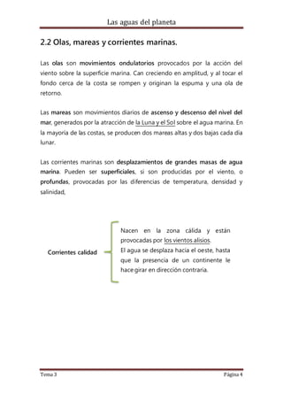 Las aguas del planeta
Tema 3 Página 4
2.2 Olas, mareas y corrientes marinas.
Las olas son movimientos ondulatorios provocados por la acción del
viento sobre la superficie marina. Can creciendo en amplitud, y al tocar el
fondo cerca de la costa se rompen y originan la espuma y una ola de
retorno.
Las mareas son movimientos diarios de ascenso y descenso del nivel del
mar, generados por la atracción de la Luna y el Sol sobre el agua marina. En
la mayoría de las costas, se producen dos mareas altas y dos bajas cada día
lunar.
Las corrientes marinas son desplazamientos de grandes masas de agua
marina. Pueden ser superficiales, si son producidas por el viento, o
profundas, provocadas por las diferencias de temperatura, densidad y
salinidad,
Corrientes calidad
Nacen en la zona cálida y están
provocadas por los vientos alisios.
El agua se desplaza hacia el oeste, hasta
que la presencia de un continente le
hace girar en dirección contraria.
 