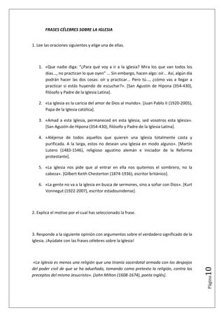 FRASES CÉLEBRES SOBRE LA IGLESIA


1. Lee las oraciones siguientes y elige una de ellas.



   1. «Que nadie diga: “¿Para qué voy a ir a la iglesia? Mira los que van todos los
      días..., no practican lo que oyen” ... Sin embargo, hacen algo: oír... Así, algún día
      podrán hacer las dos cosas: oír y practicar... Pero tú..., ¿cómo vas a llegar a
      practicar si estás huyendo de escuchar?». [San Agustín de Hipona (354-430),
      filósofo y Padre de la Iglesia Latina].

   2. «La Iglesia es la caricia del amor de Dios al mundo». [Juan Pablo II (1920-2005),
      Papa de la Iglesia católica].

   3. «Amad a esta Iglesia, permaneced en esta Iglesia, sed vosotros esta Iglesia».
      [San Agustín de Hipona (354-430), filósofo y Padre de la Iglesia Latina].

   4. «Aléjense de todos aquellos que quieren una Iglesia totalmente casta y
      purificada. A la larga, estos no desean una Iglesia en modo alguno». [Martín
      Lutero (1483-1546), religioso agustino alemán e iniciador de la Reforma
      protestante].

   5. «La iglesia nos pide que al entrar en ella nos quitemos el sombrero, no la
      cabeza». [Gilbert Keith Chesterton (1874-1936), escritor británico].

   6. «La gente no va a la iglesia en busca de sermones, sino a soñar con Dios». [Kurt
      Vonnegut (1922-2007), escritor estadounidense].



2. Explica el motivo por el cual has seleccionado la frase.



3. Responde a la siguiente opinión con argumentos sobre el verdadero significado de la
Iglesia. ¡Ayúdate con las frases célebres sobre la Iglesia!



«La Iglesia es menos una religión que una tiranía sacerdotal armada con los despojos
                                                                                              10




del poder civil de que se ha adueñado, tomando como pretexto la religión, contra los
preceptos del mismo Jesucristo». [John Milton (1608-1674), poeta inglés].
                                                                                              Página
 