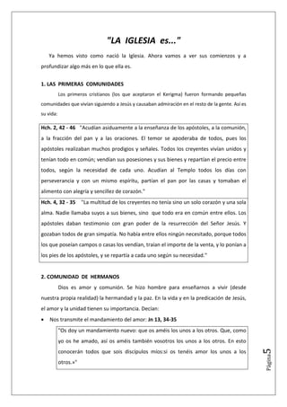 "LA IGLESIA es..."
    Ya hemos visto como nació la Iglesia. Ahora vamos a ver sus comienzos y a
profundizar algo más en lo que ella es.


1. LAS PRIMERAS COMUNIDADES
           Los primeros cristianos (los que aceptaron el Kerigma) fueron formando pequeñas
comunidades que vivían siguiendo a Jesús y causaban admiración en el resto de la gente. Así es
su vida:

Hch. 2, 42 - 46 "Acudían asiduamente a la enseñanza de los apóstoles, a la comunión,
a la fracción del pan y a las oraciones. El temor se apoderaba de todos, pues los
apóstoles realizaban muchos prodigios y señales. Todos los creyentes vivían unidos y
tenían todo en común; vendían sus posesiones y sus bienes y repartían el precio entre
todos, según la necesidad de cada uno. Acudían al Templo todos los días con
perseverancia y con un mismo espíritu, partían el pan por las casas y tomaban el
alimento con alegría y sencillez de corazón."
Hch. 4, 32 - 35 "La multitud de los creyentes no tenía sino un solo corazón y una sola
alma. Nadie llamaba suyos a sus bienes, sino que todo era en común entre ellos. Los
apóstoles daban testimonio con gran poder de la resurrección del Señor Jesús. Y
gozaban todos de gran simpatía. No había entre ellos ningún necesitado, porque todos
los que poseían campos o casas los vendían, traían el importe de la venta, y lo ponían a
los pies de los apóstoles, y se repartía a cada uno según su necesidad."


2. COMUNIDAD DE HERMANOS
           Dios es amor y comunión. Se hizo hombre para enseñarnos a vivir (desde
nuestra propia realidad) la hermandad y la paz. En la vida y en la predicación de Jesús,
el amor y la unidad tienen su importancia. Decían:
•   Nos transmite el mandamiento del amor: Jn 13, 34-35
           "Os doy un mandamiento nuevo: que os améis los unos a los otros. Que, como
           yo os he amado, así os améis también vosotros los unos a los otros. En esto
                                                                                                 5




           conocerán todos que sois discípulos míos:si os tenéis amor los unos a los
                                                                                                 Página




           otros.»"
 