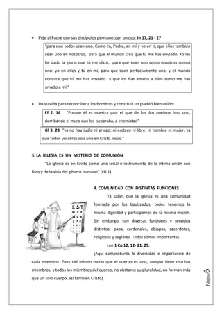 •   Pide al Padre que sus discípulos permanezcan unidos: Jn 17, 21 - 27
       "para que todos sean uno. Como tú, Padre, en mí y yo en ti, que ellos también
       sean uno en nosotros, para que el mundo crea que tú me has enviado. Yo les
       he dado la gloria que tú me diste, para que sean uno como nosotros somos
       uno: yo en ellos y tú en mí, para que sean perfectamente uno, y el mundo
       conozca que tú me has enviado y que los has amado a ellos como me has
       amado a mí."


•   Da su vida para reconciliar a los hombres y construir un pueblo bien unido:
       Ef 2, 14    "Porque él es nuestra paz: el que de los dos pueblos hizo uno,
       derribando el muro que los separaba, a enemistad"

       Gl 3, 28 "ya no hay judío ni griego; ni esclavo ni libre; ni hombre ni mujer, ya
      que todos vosotros sois uno en Cristo Jesús."


3. LA IGLESIA ES UN MISTERIO DE COMUNIÓN
       "La Iglesia es en Cristo como una señal e instrumento de la íntima unión con
Dios y de la vida del género humano" (LG 1)


                                  4. COMUNIDAD CON DISTINTAS FUNCIONES
                                          Ya sabes que la Iglesia es una comunidad
                                  formada por los bautizados; todos tenemos la
                                  misma dignidad y participamos de la misma misión.
                                  Sin embargo, hay diversas funciones y servicios
                                  distintos: papa, cardenales, ob¡spos, sacerdotes,
                                  religiosos y seglares. Todos somos importantes.
                                          Lee 1 Co 12, 12- 21. 25:
                                  (Aquí comprobarás la diversidad e importancia de
cada miembro. Pues del mismo modo que el cuerpo es uno, aunque tiene muchos
miembros, y todos los miembros del cuerpo, no obstante su pluralidad, no forman más
                                                                                          6
                                                                                          Página




que un solo cuerpo, así también Cristo)
 