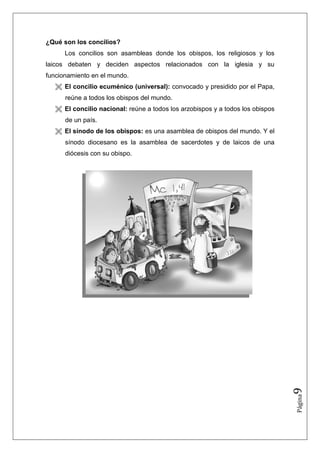 ¿Qué son los concilios?
      Los concilios son asambleas donde los obispos, los religiosos y los
laicos debaten y deciden aspectos relacionados con la iglesia y su
funcionamiento en el mundo.
      El concilio ecuménico (universal): convocado y presidido por el Papa,
      reúne a todos los obispos del mundo.
      El concilio nacional: reúne a todos los arzobispos y a todos los obispos
      de un país.
      El sínodo de los obispos: es una asamblea de obispos del mundo. Y el
      sínodo diocesano es la asamblea de sacerdotes y de laicos de una
      diócesis con su obispo.




                                                                                 9
                                                                                 Página
 