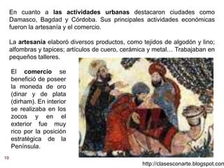 En cuanto a las actividades urbanas destacaron ciudades como
Damasco, Bagdad y Córdoba. Sus principales actividades económicas
fueron la artesanía y el comercio.
La artesanía elaboró diversos productos, como tejidos de algodón y lino;
alfombras y tapices; artículos de cuero, cerámica y metal… Trabajaban en
pequeños talleres.
El comercio se
benefició de poseer
la moneda de oro
(dinar y de plata
(dirham). En interior
se realizaba en los
zocos y en el
exterior fue muy
rico por la posición
estratégica de la
Península.
http://clasesconarte.blogspot.com
10
 