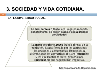 3. SOCIEDAD Y VIDA COTIDIANA.
12
La aristocracia o jassa, era un grupo reducido,
generalmente, de origen árabe. Poseía grandes
propiedades.
La masa popular o amma incluía al resto de la
población. Estaba formada por los campesinos,
los artesanos y comerciantes. Entre ellos se
diferenciaban los convertidos al islam (muladíes)
y los que mantienen su religión cristiana
(mozárabes) que pagaban más impuestos.
http://clasesconarte.blogspot.com/
3.1. LA DIVERSIDAD SOCIAL.
 