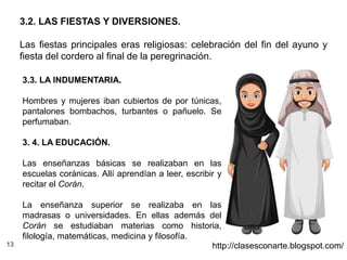 13 http://clasesconarte.blogspot.com/
3.2. LAS FIESTAS Y DIVERSIONES.
Las fiestas principales eras religiosas: celebración del fin del ayuno y
fiesta del cordero al final de la peregrinación.
3.3. LA INDUMENTARIA.
Hombres y mujeres iban cubiertos de por túnicas,
pantalones bombachos, turbantes o pañuelo. Se
perfumaban.
3. 4. LA EDUCACIÓN.
Las enseñanzas básicas se realizaban en las
escuelas coránicas. Allí aprendían a leer, escribir y
recitar el Corán.
La enseñanza superior se realizaba en las
madrasas o universidades. En ellas además del
Corán se estudiaban materias como historia,
filología, matemáticas, medicina y filosofía.
 