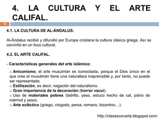 4. LA CULTURA Y EL ARTE
CALIFAL.
14
4.1. LA CULTURA DE AL-ÁNDALUS.
Al-Ándalus recibió y difundió por Europa cristiana la cultura clásica griega. Así se
convirtió en un foco cultural.
4.2. EL ARTE CALIFAL.
- Características generales del arte islámico:
o Aniconismo, el arte musulmán es iconoclasta, porque el Dios único en el
que cree el musulmán tiene una naturaleza inaprensible y, por tanto, no puede
ser representado.
o Estilización, es decir, negación del naturalismo.
o Gran importancia de la decoración (horror vacui).
o Uso de materiales pobres (ladrillo, yeso, estuco hecho de cal, polvo de
mármol y yeso).
o Arte ecléctico (griego, visigodo, persa, romano, bizantino…).
http://clasesconarte.blogspot.com/
 
