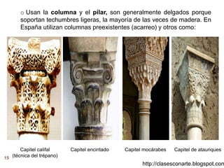 http://clasesconarte.blogspot.com
15
o Usan la columna y el pilar, son generalmente delgados porque
soportan techumbres ligeras, la mayoría de las veces de madera. En
España utilizan columnas preexistentes (acarreo) y otros como:
Capitel califal
(técnica del trépano)
Capitel encintado Capitel mocárabes Capitel de atauriques
 