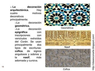 18
http://clasesconarte.blogspot.com/
o La decoración
arquitectónica. Hay
cuatro motivos
decorativos
principalmente:
oLa decoración
geométrica.
oLa decoración
epigráfica con
inscripciones con
versículos extraídos
del Corán. Se usan
principalmente dos
tipos de escrituras:
cúfica, de signos
angulosos y sobrios y
la nasif, más
adornada y cursiva.
Cúfica
Nasif
Geométrica
 