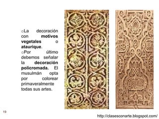 19
http://clasesconarte.blogspot.com/
oLa decoración
con motivos
vegetales o
ataurique.
oPor último
debemos señalar
la decoración
policromada. El
musulmán opta
por colorear
primaveralmente
todas sus artes.
 