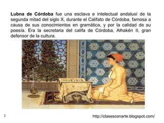 2 http://clasesconarte.blogspot.com/
Lubna de Córdoba fue una esclava e intelectual andalusí de la
segunda mitad del siglo X, durante el Califato de Córdoba, famosa a
causa de sus conocimientos en gramática, y por la calidad de su
poesía. Era la secretaria del califa de Córdoba, Alhakén II, gran
defensor de la cultura.
 