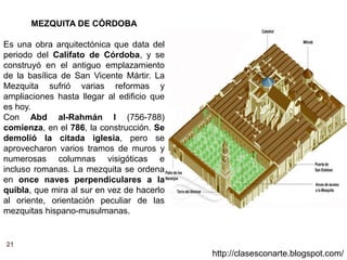 21
http://clasesconarte.blogspot.com/
MEZQUITA DE CÓRDOBA
Es una obra arquitectónica que data del
periodo del Califato de Córdoba, y se
construyó en el antiguo emplazamiento
de la basílica de San Vicente Mártir. La
Mezquita sufrió varias reformas y
ampliaciones hasta llegar al edificio que
es hoy.
Con Abd al-Rahmán I (756-788)
comienza, en el 786, la construcción. Se
demolió la citada iglesia, pero se
aprovecharon varios tramos de muros y
numerosas columnas visigóticas e
incluso romanas. La mezquita se ordena
en once naves perpendiculares a la
quibla, que mira al sur en vez de hacerlo
al oriente, orientación peculiar de las
mezquitas hispano-musulmanas.
 