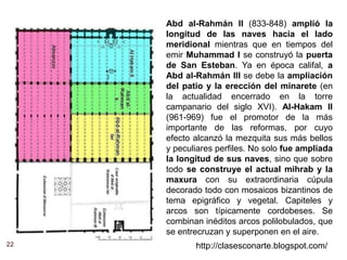 22 http://clasesconarte.blogspot.com/
Abd al-Rahmán II (833-848) amplió la
longitud de las naves hacia el lado
meridional mientras que en tiempos del
emir Muhammad I se construyó la puerta
de San Esteban. Ya en época califal, a
Abd al-Rahmán III se debe la ampliación
del patio y la erección del minarete (en
la actualidad encerrado en la torre
campanario del siglo XVI). Al-Hakam II
(961-969) fue el promotor de la más
importante de las reformas, por cuyo
efecto alcanzó la mezquita sus más bellos
y peculiares perfiles. No solo fue ampliada
la longitud de sus naves, sino que sobre
todo se construye el actual mihrab y la
maxura con su extraordinaria cúpula
decorado todo con mosaicos bizantinos de
tema epigráfico y vegetal. Capiteles y
arcos son típicamente cordobeses. Se
combinan inéditos arcos polilobulados, que
se entrecruzan y superponen en el aire.
 