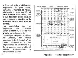 23 http://clasesconarte.blogspot.com/
A fines del siglo X al-Mansur,
respetando el plan inicial,
aumentó el número de naves,
añadiendo en esta ocasión al
lado oriental otras ocho, con
lo que totalizan diecinueve, lo
que ocasionó la pérdida de la
posición central que tenía el
mihrab.
Los materiales que se
emplearon para construirla
fueron el mármol, el jaspe y el
granito mayoritariamente.
Cinco siglos después, el obispo
de Córdoba, don Alonso
Manrique, ordenó “empotrar” un
crucero catedralicio en las
ampliaciones de al-Hakam II y
de al-Mansur, que mutiló el
edificio, transformando y
rompiendo su alzado.
 