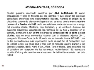 28 http://clasesconarte.blogspot.com/
MEDINA AZAHARA, CÓRDOBA
Ciudad palatina mandado construir por Abd Al-Rahmán III como
propaganda y para la favorita de ese nombre y que según las crónicas
coetáneas encerraba una deslumbrante riqueza. Aunque el origen de la
ciudad no carece de elementos legendarios, se sabe que la construcción
comenzó a finales del 936 de la era cristiana, estando las obras a cargo
del maestro alarife Maslama ben Abdallah, y se continuó durante los
cuarenta siguientes, alcanzando los tiempos de su hijo y sucesor en el
califato, al-Hakam II. En el 945 se produce el traslado de la corte a esta
ciudad, que en esos momentos cuenta con la Mezquita Aljama (941),
aunque la Ceca o Casa de la Moneda no se traslada hasta 947-948. Una
de las dependencias más importantes de la ciudad fue el Salón Rico que
se edificó entre los años 953 y 957 por el maestro alarife Sunaif y los
tallistas Mudáfar, Bedr, Nars, Ftah, Aflah, Tariq y Rasic. Esta estancia fue
el pabellón de recepción de los fastuosos recibimientos. Su estructura
arquitectónica y decoración mural suponen la definición absoluta del arte
califal.
 