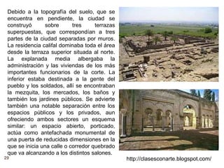 29 http://clasesconarte.blogspot.com/
Debido a la topografía del suelo, que se
encuentra en pendiente, la ciudad se
construyó sobre tres terrazas
superpuestas, que correspondían a tres
partes de la ciudad separadas por muros.
La residencia califal dominaba toda el área
desde la terraza superior situada al norte.
La explanada media albergaba la
administración y las viviendas de los más
importantes funcionarios de la corte. La
inferior estaba destinada a la gente del
pueblo y los soldados, allí se encontraban
la mezquita, los mercados, los baños y
también los jardines públicos. Se advierte
también una notable separación entre los
espacios públicos y los privados, aun
ofreciendo ambos sectores un esquema
similar: un espacio abierto, porticado,
actúa como antefachada monumental de
una puerta de reducidas dimensiones en la
que se inicia una calle o corredor quebrado
que va alcanzando a los distintos salones.
 
