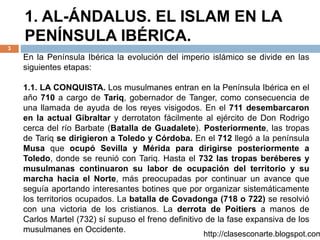 1. AL-ÁNDALUS. EL ISLAM EN LA
PENÍNSULA IBÉRICA.
3
http://clasesconarte.blogspot.com
En la Península Ibérica la evolución del imperio islámico se divide en las
siguientes etapas:
1.1. LA CONQUISTA. Los musulmanes entran en la Península Ibérica en el
año 710 a cargo de Tariq, gobernador de Tanger, como consecuencia de
una llamada de ayuda de los reyes visigodos. En el 711 desembarcaron
en la actual Gibraltar y derrotaton fácilmente al ejército de Don Rodrigo
cerca del río Barbate (Batalla de Guadalete). Posteriormente, las tropas
de Tariq se dirigieron a Toledo y Córdoba. En el 712 llegó a la península
Musa que ocupó Sevilla y Mérida para dirigirse posteriormente a
Toledo, donde se reunió con Tariq. Hasta el 732 las tropas beréberes y
musulmanas continuaron su labor de ocupación del territorio y su
marcha hacia el Norte, más preocupadas por continuar un avance que
seguía aportando interesantes botines que por organizar sistemáticamente
los territorios ocupados. La batalla de Covadonga (718 o 722) se resolvió
con una victoria de los cristianos. La derrota de Poitiers a manos de
Carlos Martel (732) sí supuso el freno definitivo de la fase expansiva de los
musulmanes en Occidente.
 