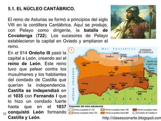 32
http://clasesconarte.blogspot.com
5.1. EL NÚCLEO CANTÁBRICO.
El reino de Asturias se formó a principios del siglo
VIII en la cordillera Cantábrica. Aquí se produjo,
con Pelayo como dirigente, la batalla de
Covadonga (722). Los sucesores de Pelayo
establecieron la capital en Oviedo y ampliaron el
reino.
En el 914 Ordoño III pasó la
capital a León, creando así el
reino de León. Este reino
tuvo que pelear contra los
musulmanes y los habitantes
del condado de Castilla que
querían la independencia.
Castilla se independizó en
el 1035 con Fernando I que
lo hizo un condado fuerte
hasta que en el 1037
conquistó León formando
Castilla y León.
 