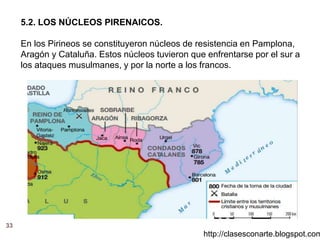 33
http://clasesconarte.blogspot.com
5.2. LOS NÚCLEOS PIRENAICOS.
En los Pirineos se constituyeron núcleos de resistencia en Pamplona,
Aragón y Cataluña. Estos núcleos tuvieron que enfrentarse por el sur a
los ataques musulmanes, y por la norte a los francos.
 
