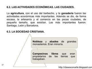 37
http://clasesconarte.blogspot.com
6.2. LAS ACTIVIDADES ECONÓMICAS. LAS CIUDADES.
La agricultura, con el uso del barbecho, y la ganadería fueron las
actividades económicas más importantes. Además se dio, de forma
escasa, la artesanía y el comercio en las pocas ciudades, de
pequeño tamaño, que existían. Las más importantes fueron:
Santiago, León y Barcelona.
6.3. LA SOCIEDAD CRISTIANA.
Nobleza y abades de grandes
monasterios. Eran minoría.
Campesinos libres que eran
propietarios de las tierras que
trabajaban.
 