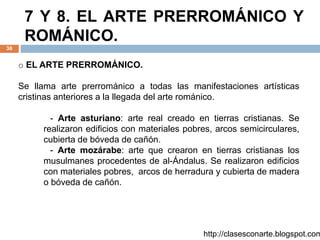 7 Y 8. EL ARTE PRERROMÁNICO Y
ROMÁNICO.
38
http://clasesconarte.blogspot.com
o EL ARTE PRERROMÁNICO.
Se llama arte prerrománico a todas las manifestaciones artísticas
cristinas anteriores a la llegada del arte románico.
- Arte asturiano: arte real creado en tierras cristianas. Se
realizaron edificios con materiales pobres, arcos semicirculares,
cubierta de bóveda de cañón.
- Arte mozárabe: arte que crearon en tierras cristianas los
musulmanes procedentes de al-Ándalus. Se realizaron edificios
con materiales pobres, arcos de herradura y cubierta de madera
o bóveda de cañón.
 