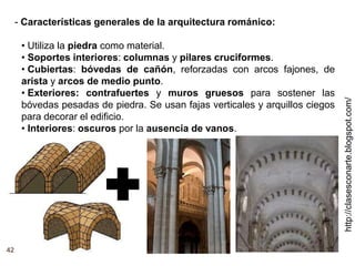 http://clasesconarte.blogspot.com/
42
- Características generales de la arquitectura románico:
• Utiliza la piedra como material.
• Soportes interiores: columnas y pilares cruciformes.
• Cubiertas: bóvedas de cañón, reforzadas con arcos fajones, de
arista y arcos de medio punto.
• Exteriores: contrafuertes y muros gruesos para sostener las
bóvedas pesadas de piedra. Se usan fajas verticales y arquillos ciegos
para decorar el edificio.
• Interiores: oscuros por la ausencia de vanos.
 