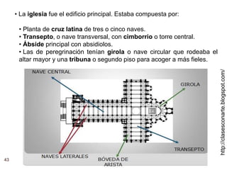 http://clasesconarte.blogspot.com/
43
• La iglesia fue el edificio principal. Estaba compuesta por:
• Planta de cruz latina de tres o cinco naves.
• Transepto, o nave transversal, con cimborrio o torre central.
• Ábside principal con absidiolos.
• Las de peregrinación tenían girola o nave circular que rodeaba el
altar mayor y una tribuna o segundo piso para acoger a más fieles.
 