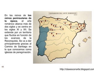 45
http://clasesconarte.blogspot.com
En los reinos de los
reinos peninsulares de
la época, el arte
románico abarca más de
dos siglos y se centra en
los siglos XI y XII. Se
extiende por un territorio
que fluctúa en función de
los avances de la
Reconquista. Se va a dar
principalmente gracias al
Camino de Santiago en
lo que conocemos como
iglesias de peregrinación.
 