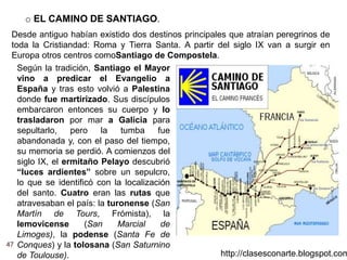 47
http://clasesconarte.blogspot.com
o EL CAMINO DE SANTIAGO.
Desde antiguo habían existido dos destinos principales que atraían peregrinos de
toda la Cristiandad: Roma y Tierra Santa. A partir del siglo IX van a surgir en
Europa otros centros comoSantiago de Compostela.
Según la tradición, Santiago el Mayor
vino a predicar el Evangelio a
España y tras esto volvió a Palestina
donde fue martirizado. Sus discípulos
embarcaron entonces su cuerpo y lo
trasladaron por mar a Galicia para
sepultarlo, pero la tumba fue
abandonada y, con el paso del tiempo,
su memoria se perdió. A comienzos del
siglo IX, el ermitaño Pelayo descubrió
“luces ardientes” sobre un sepulcro,
lo que se identificó con la localización
del santo. Cuatro eran las rutas que
atravesaban el país: la turonense (San
Martín de Tours, Frómista), la
lemovicense (San Marcial de
Limoges), la podense (Santa Fe de
Conques) y la tolosana (San Saturnino
de Toulouse).
 