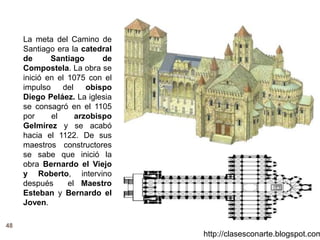 48
http://clasesconarte.blogspot.com
La meta del Camino de
Santiago era la catedral
de Santiago de
Compostela. La obra se
inició en el 1075 con el
impulso del obispo
Diego Peláez. La iglesia
se consagró en el 1105
por el arzobispo
Gelmírez y se acabó
hacia el 1122. De sus
maestros constructores
se sabe que inició la
obra Bernardo el Viejo
y Roberto, intervino
después el Maestro
Esteban y Bernardo el
Joven.
 