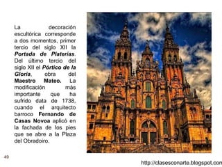49
http://clasesconarte.blogspot.com
La decoración
escultórica corresponde
a dos momentos, primer
tercio del siglo XII la
Portada de Platerías.
Del último tercio del
siglo XII el Pórtico de la
Gloria, obra del
Maestro Mateo. La
modificación más
importante que ha
sufrido data de 1738,
cuando el arquitecto
barroco Fernando de
Casas Novoa aplicó en
la fachada de los pies
que se abre a la Plaza
del Obradoiro.
 