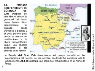 5
http://clasesconarte.blogspot.com/
1.2. EMIRATO
INDEPENDIENTE DE
CÓRDOBA (756-
929). Después del
año 750, el centro de
gravedad del islam,
como hemos dicho
anteriormente, se
traslada desde
Damasco a Bagdad y
el peso político pasa
desde la cuenca del
mediterráneo a la
ribera mesopotámica
iraquí. Los abasíes
derrocaron a los
omeyas en el 750 en
la Batalla del Gran Zab denominada así porque sucedió en las
inmediaciones del río iraní de ese nombre, en donde fue asediada toda la
familia menos Abd-al-Rahman, que logra huir refugiándose en el Norte de
África.
 