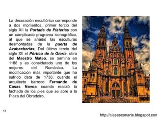 51
http://clasesconarte.blogspot.com
La decoración escultórica corresponde
a dos momentos, primer tercio del
siglo XII la Portada de Platerías con
un complicado programa iconográfico,
al que se añadió las esculturas
desmontadas de la puerta de
Azabacherías. Del último tercio del
siglo XII el Pórtico de la Gloria, obra
del Maestro Mateo, se termina en
1188 y es considerado uno de los
mejores del Románico. La
modificación más importante que ha
sufrido data de 1738, cuando el
arquitecto barroco Fernando de
Casas Novoa cuando realizó la
fachada de los pies que se abre a la
Plaza del Obradoiro.
 