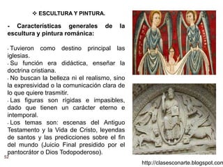 52
http://clasesconarte.blogspot.com
 ESCULTURA Y PINTURA.
- Características generales de la
escultura y pintura románica:
• Tuvieron como destino principal las
iglesias.
• Su función era didáctica, enseñar la
doctrina cristiana.
• No buscan la belleza ni el realismo, sino
la expresividad o la comunicación clara de
lo que quiere trasmitir.
• Las figuras son rígidas e impasibles,
dado que tienen un carácter eterno e
intemporal.
• Los temas son: escenas del Antiguo
Testamento y la Vida de Cristo, leyendas
de santos y las predicciones sobre el fin
del mundo (Juicio Final presidido por el
pantocrátor o Dios Todopoderoso).
 