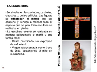 http://clasesconarte.blogspot.com/
53
- LA ESCULTURA .
•Se situaba en las portadas, capiteles,
claustros… de los edificios. Las figuras
se adaptaban al marco que las
contiene y tienden a rellenar todo el
espacio que ocupan. Esta escultura se
realizaba en piedra.
• La escultura exenta se realizaba en
madera policromada o marfil y sus
temas eran:
• Cristo crucificado sin expresión
de sufrimiento.
• Virgen representada como trono
de Dios, sosteniendo al niño en
sus rodillas.
MAJESTAD
DE
BATLLÓ
VIRGEN
DE
GER
 