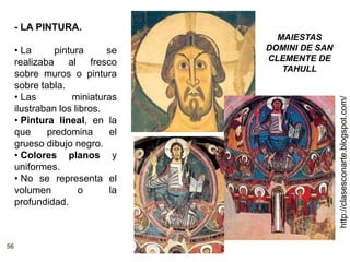 http://clasesconarte.blogspot.com/
56
- LA PINTURA.
• La pintura se
realizaba al fresco
sobre muros o pintura
sobre tabla.
• Las miniaturas
ilustraban los libros.
• Pintura lineal, en la
que predomina el
grueso dibujo negro.
• Colores planos y
uniformes.
• No se representa el
volumen o la
profundidad.
MAIESTAS
DOMINI DE SAN
CLEMENTE DE
TAHULL
 