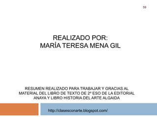 http://clasesconarte.blogspot.com/
59
REALIZADO POR:
MARÍA TERESA MENA GIL
RESUMEN REALIZADO PARA TRABAJAR Y GRACIAS AL
MATERIAL DEL LIBRO DE TEXTO DE 2º ESO DE LA EDITORIAL
ANAYA Y LIBRO HISTORIA DEL ARTE ALGAIDA
 