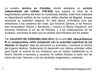 6 http://clasesconarte.blogspot.com/
La evasión termina en Córdoba, donde establece un emirato
independiente del califato (756-929) que supone el inicio de la
fragmentación política del islam en numerosas estados. Este título implicaba
su dependencia política de los nuevos califas abasíes de Bagdad, aunque
reconocía su autoridad religiosa. En esta época, al-Ándalus tuvo que
enfrentarse a los cristianos del norte, que tomaron Zamora; a los francos,
que conquistaron Girona y Barcelona y crearon la Marca Hispánica, una
provincia fronteriza al sur de los Pirineos, y a las sublevaciones de los
muladíes, conversos al islam que se sentían discriminados por los árabes.
1.3. CALIFATO DE CÓRDOBA (929-1031). En el año 929, Abd-al-Rahman
III se autoproclama califa rompiendo con la autoridad espiritual de los
Abasíes de Bagdad, dejó de reconocer su autoridad y comenzó el declive
del imperio islámico. Abderramán III desarrolló una intensa actividad militar
para frenar el avance de los cristianos que se habían establecido en el
Duero. Derrotó a leoneses y navarros. El califato limitaba al norte con los
reinos de León, Navarra y con los condados aragoneses y catalanes.
 