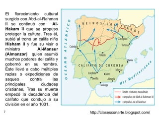 7 http://clasesconarte.blogspot.com/
El florecimiento cultural
surgido con Abd-al-Rahman
II se continuó con Al-
Hakam II que se propuso
proteger la cultura. Tras él,
subió al trono un califa niño
Hisham II y fue su visir o
ministro Al-Mansur
(Almanzor) quien asumió
muchos poderes del califa y
gobernó en su nombre.
Este llevó a cabo múltiples
razias o expediciones de
saqueo contra las
principales ciudades
cristianas. Tras su muerte
empezó la decadencia del
califato que condujo a su
división en el año 1031.
 