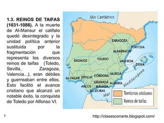 8 http://clasesconarte.blogspot.com/
1.3. REINOS DE TAIFAS
(1031-1086). A la muerte
de Al-Mansur el califato
quedó desintegrado y la
unidad política anterior
sustituida por la
fragmentación que
representa los diversos
reinos de taifas (Toledo,
Sevilla, Zaragoza,
Valencia...), eran débiles
y guerreaban entre ellos.
Esto facilitó el avance
cristiano que alcanzó un
notable éxito, la conquista
de Toledo por Alfonso VI.
 