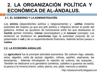 2. LA ORGANIZACIÓN POLÍTICA Y
ECONÓMICA DE AL-ÁNDALUS.
9
2.1. EL GOBIERNO Y LA ADMINISTRACIÓN.
Los emires (dependientes política y religiosamente) y califas (máxima
autoridad del imperio ya que era jefe político y religioso) tenían el poder del
gobierno. Ambos se ayudaron de funcionarios entre los que destacaron el
hachib (primer ministro), visires (aconsejaban) y el maswar (consejo). Los
territorios se dividieron en provincias bajo la autoridad conjunta de un
gobernador o valí y de un superintendente financiero. Además tenían jueces o
cadíes.
2.2. LA ECONOMÍA ANDALUSÍ.
La agricultura fue la principal actividad económica. Se cultivan trigo, cebada,
arroz, algodón, caña de azúcar, algodón, cítricos, azafrán, espinacas, las
berenjenas… Además introdujeron la rotación de cultivos, las acequias…
También se dedicaron a la ganadería (corderos, caballos o gusanos de seda),
la pesca o la minería (hierro, cobre, plomo, oro, plata, mercurio y estaño).
http://clasesconarte.blogspot.com
 