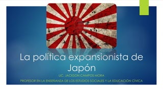 La política expansionista de
Japón
LIC. JACKSON CAMPOS MORA
PROFESOR EN LA ENSEÑANZA DE LOS ESTUDIOS SOCIALES Y LA EDUCACIÓN CÍVICA
 