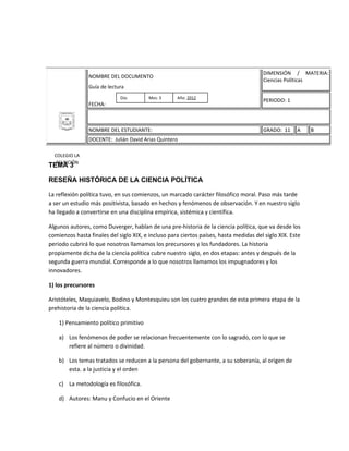 DIMENSIÓN / MATERIA:
                NOMBRE DEL DOCUMENTO
                                                                                       Ciencias Políticas
                Guía de lectura
                             Día:       Mes: 3      Año: 2012
                                                                                       PERIODO: 1
                FECHA:



                NOMBRE DEL ESTUDIANTE:                                                 GRADO: 11     A    B
                DOCENTE: Julián David Arias Quintero

  COLEGIO LA
  ASUNCIÓN
TEMA 3

RESEÑA HISTÓRICA DE LA CIENCIA POLÍTICA

La reflexión política tuvo, en sus comienzos, un marcado carácter filosófico moral. Paso más tarde
a ser un estudio más positivista, basado en hechos y fenómenos de observación. Y en nuestro siglo
ha llegado a convertirse en una disciplina empírica, sistémica y científica.

Algunos autores, como Duverger, hablan de una pre-historia de la ciencia política, que va desde los
comienzos hasta finales del siglo XIX, e incluso para ciertos países, hasta medidas del siglo XIX. Este
periodo cubrirá lo que nosotros llamamos los precursores y los fundadores. La historia
propiamente dicha de la ciencia política cubre nuestro siglo, en dos etapas: antes y después de la
segunda guerra mundial. Corresponde a lo que nosotros llamamos los impugnadores y los
innovadores.

1) los precursores

Aristóteles, Maquiavelo, Bodino y Montesquieu son los cuatro grandes de esta primera etapa de la
prehistoria de la ciencia política.

    1) Pensamiento político primitivo

    a) Los fenómenos de poder se relacionan frecuentemente con lo sagrado, con lo que se
       refiere al número o divinidad.

    b) Los temas tratados se reducen a la persona del gobernante, a su soberanía, al origen de
       esta. a la justicia y el orden

    c) La metodología es filosófica.

    d) Autores: Manu y Confucio en el Oriente
 