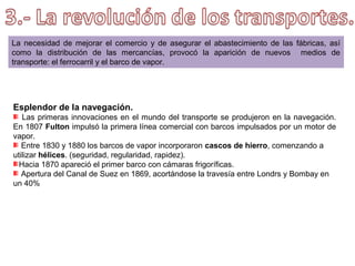 La industria textil algodonera fue
la que primero se integró. Con el
telar mecánico, los ingleses
inundaron
el
mercado
de
productos más baratos.
En la siderurgia, la sustitución
del carbón vegetal por el carbón
mineral
(coque)
impulsó
la
construcción de altos hornos, en lo
que se aumentó la producción de
hierro refinado.
Se incrementó la demanda de
hierro, al ser empleado en la
construcción de máquinas y
herramientas.

 