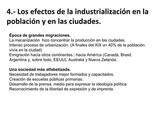 Se produjo un cambio social, acelerándose el crecimiento de la población, generando grandes
migraciones del campo a la ciudad, así como a las colonias de ultramar.

Crecimiento demográfico acelerado.
400 millones de habitantes enEuropa
en 1900.
Causas:
- Descenso brusco de la mortalidad:
- Avances médicos.
- Mejoras en higiene y
alimentación.
- Incremento de la fecundidad.

 