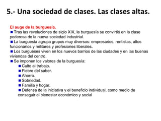 La sociedad industrial se dividía en clases, grupos que se distinguen
según su posición económica. La burguesía se convertirá en la clase
dominante.
Igualdad jurídica, desigualdad real.
La nueva sociedad se basará en la igualdad jurídica.
La sociedad siguió siendo desigual, sobre todo, en el caso de las mujeres
siempre subordinadas a los varones (padres o maridos). Había una gran
diferencia entre los que tienen propiedades y los que no.
La población pasó a dividirse en clases sociales, desapareciendo los
estamentos. Clase alta, media y baja.
El declive de la aristocracia.
La aristocracia europea perdió parte de su preeminencia social cuando se
eliminaron sus derechos señoriales sobre el campesinado.
Siguieron ocupando puestos prestigiosos en la política, la justicia, el ejército y
la diplomacia. Su forma de vida era el modelo social para la burguesía.
Matrimonios de conveniencia: nobleza empobrecida con burguesía
adinerada.

 