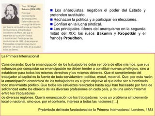 Las ideologías: marxismo y anarquismo.
Se fundamentó en dos ideologías que nacieron antes de las revoluciones de 1848.
Karl Marx y Friedrich Engels, desarrollan las
teorías socialistas: el llamado socialismo científico,
que sustituyó al utópico. En 1848 publicaron El
manifiesto comunista.
La teoría marxista afirma que existe una lucha
de clases entre la burguesía (poseedores de la
tierra y el capital) y los obreros (trabajo).
La propuesta es la revolución que destruiría el
capitalismo
e instaurará la dictadura del
proletariado. En otra fase se establecería la
sociedad comunista, sin clases ni propiedad
privada, en la que Estado desaparecerá.
Marx y el socialismo defendían la participación
de organización y partidos obreros en la política.
A partir de 1875 se desarrollaron los partidos
socialistas.

 