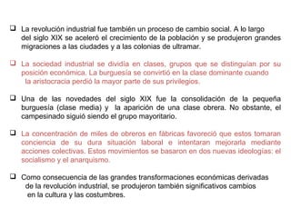  Para que se produjera la revolución industrial tuvieron que suceder tres cambios
previos: el crecimiento de la población, la expansión de la agricultura y un cambio
de mentalidad económica.
 La industrialización comenzó en Gran Bretaña en el último tercio del siglo XVIII y
después se extendió por toda Europa. En la primera fase de la industrialización
destacaron dos sectores: la industria textil y la siderurgia.
 La producción industrial creció a una velocidad vertiginosa, pero los antiguos
medios de transporte (barcos de vela, diligencias…) eran lentos y tenían poca
capacidad de carga. Se necesitaban nuevos transportes para mejorar el comercio y
asegurar el aprovisionamiento de las fábricas y la distribución de las mercancías.
En el siglo XIX, la situación cambió: aparecieron el barco de vapor
y el
ferrocarril.

 