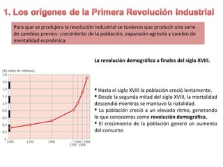 Para que se produjera la revolución industrial se tuvieron que producir una serie
de cambios previos: crecimiento de la población, expansión agrícola y cambio de
mentalidad económica.
La revolución demográfica a finales del siglo XVIII.

 Hasta el siglo XVIII la población creció lentamente.
 Desde la segunda mitad del siglo XVIII, la mortalidad
descendió mientras se mantuvo la natalidad.
 La población creció a un elevado ritmo, generando
lo que conocemos como revolución demográfica.
 El crecimiento de la población generó un aumento
del consumo

 
