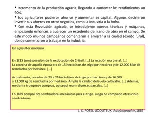  Incremento de la producción agraria, llegando a aumentar los rendimientos un
90%.
 Los agricultores pudieron ahorrar y aumentar su capital. Algunos decidieron
invertir sus ahorros en otros negocios, como la industria o la bolsa.
 Con esta Revolución agrícola, se introdujeron nuevas técnicas y máquinas,
empezando entonces a aparecer un excedente de mano de obra en el campo. De
este modo muchos campesinos comenzaron a emigrar a la ciudad (éxodo rural),
donde comenzaron a trabajar en la industria.
Un agricultor moderno
En 1835 tomé posesión de la explotación de Créteil. […] La rotación era bienal. […]
La cosecha de aquella época era de 15 hectolitros de trigo por hectárea y de 12.000 kilos de
remolacha por hectárea. […]
Actualmente, cosecho de 23 a 25 hectolitros de trigo por hectárea y de 16.000
a 23.000 kg de remolacha por hectárea. Amplié la calidad del suelo cultivable. […] Además,
mediante trueques y compras, conseguí reunir diversas parcelas. […]
En 1839 compré dos sembradoras mecánicas para el trigo. Luego he comprado otras cinco
sembradoras.
J. C. POTEL-LECOUTEUX, Autobiographie, 1867

 