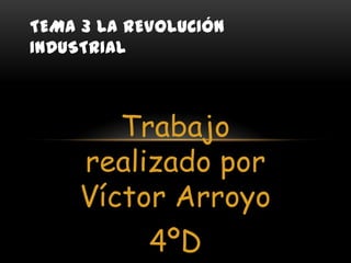 TEMA 3 LA REVOLUCIÓN
INDUSTRIAL

Trabajo
realizado por
Víctor Arroyo

4ºD

 